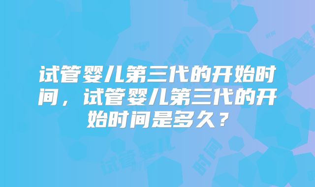 试管婴儿第三代的开始时间,试管婴儿第三代的开始时间是多久?