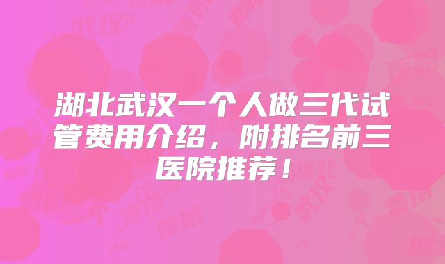 湖北武汉一个人做三代试管费用介绍,附排名前三医院推荐!