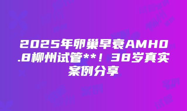 2025年卵巢早衰AMH0.8柳州试管**!38岁真实案例分享
