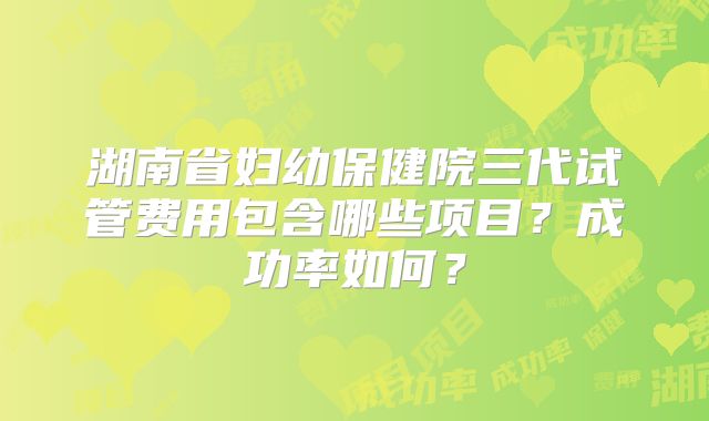 湖南省妇幼保健院三代试管费用包含哪些项目？成功率如何？