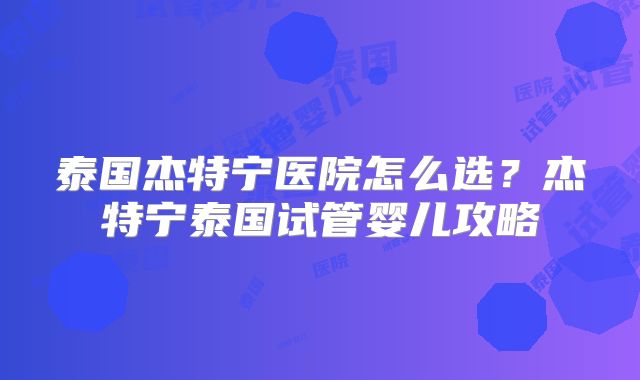 泰国杰特宁医院怎么选？杰特宁泰国试管婴儿攻略
