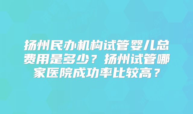 扬州民办机构试管婴儿总费用是多少？扬州试管哪家医院成功率比较高？