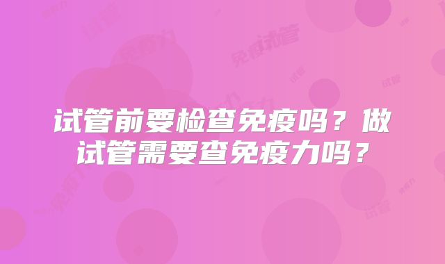 试管前要检查免疫吗？做试管需要查免疫力吗？