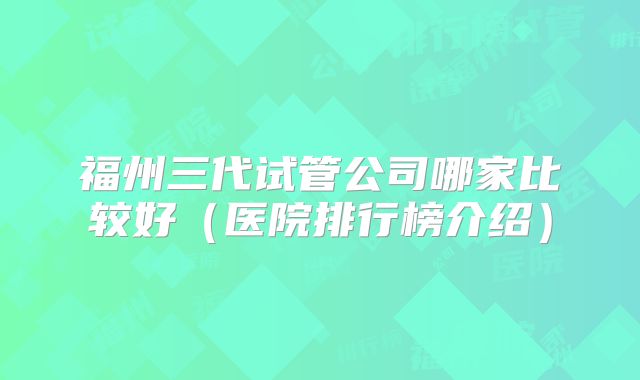 福州三代试管公司哪家比较好（医院排行榜介绍）