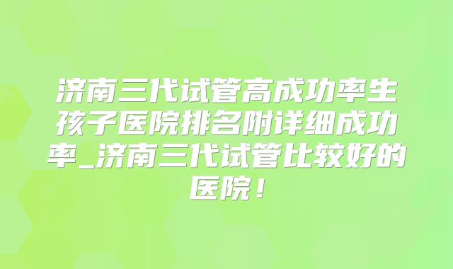 济南三代试管高成功率生孩子医院排名附详细成功率_济南三代试管比较好的医院！