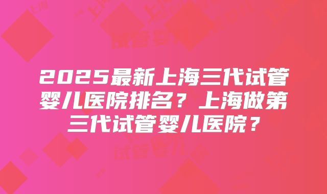 2025最新上海三代试管婴儿医院排名?上海做第三代试管婴儿医院?