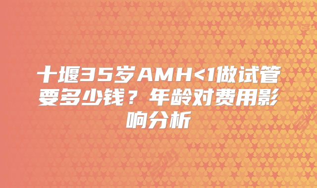十堰35岁AMH<1做试管要多少钱?年龄对费用影响分析
