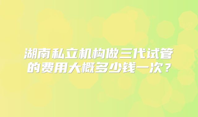 湖南私立机构做三代试管的费用大概多少钱一次?