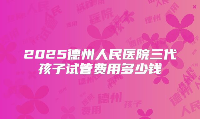 2025德州人民医院三代孩子试管费用多少钱