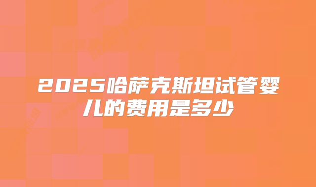 2025哈萨克斯坦试管婴儿的费用是多少