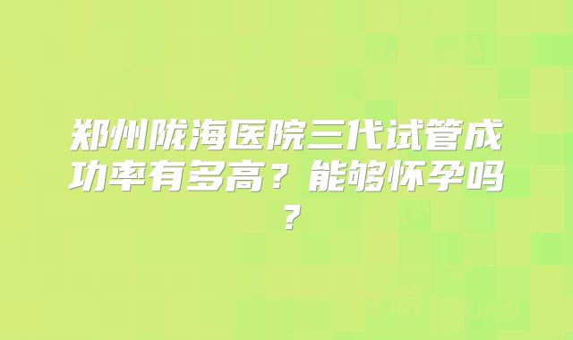 郑州陇海医院三代试管成功率有多高?能够怀孕吗?