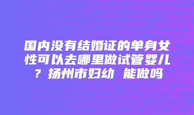 国内没有结婚证的单身女性可以去哪里做试管婴儿？扬州市妇幼 能做吗