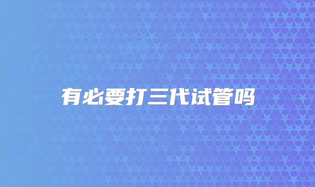 有必要打三代试管吗