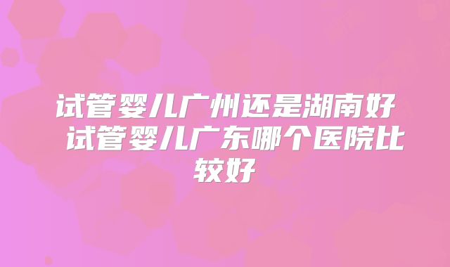 试管婴儿广州还是湖南好 试管婴儿广东哪个医院比较好