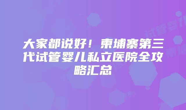 大家都说好!柬埔寨第三代试管婴儿私立医院全攻略汇总