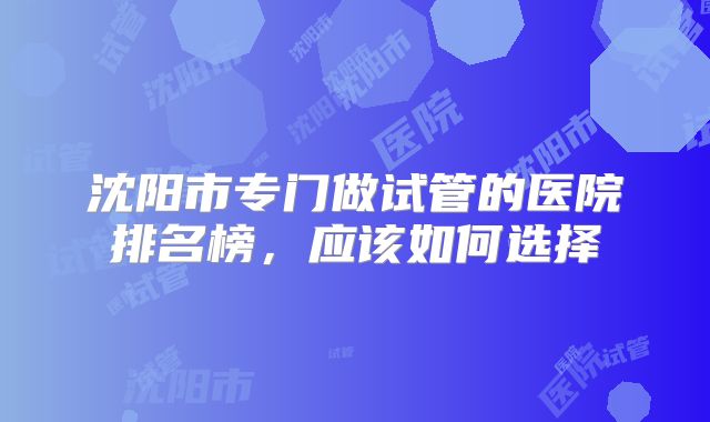 沈阳市专门做试管的医院排名榜，应该如何选择
