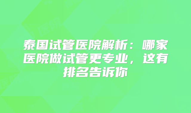 泰国试管医院解析:哪家医院做试管更专业,这有排名告诉你