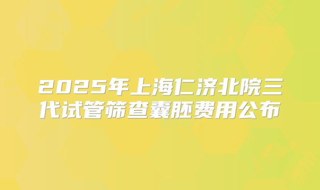 2025年上海仁济北院三代试管筛查囊胚费用公布