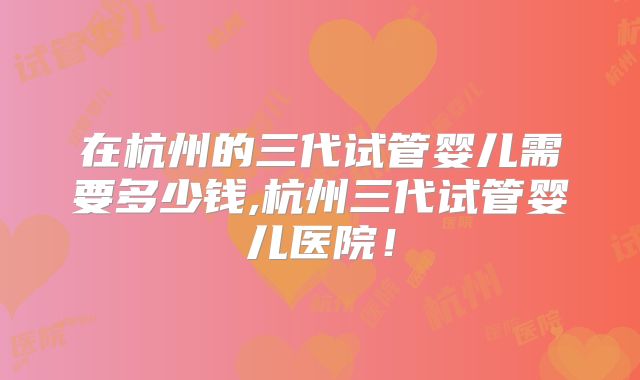在杭州的三代试管婴儿需要多少钱,杭州三代试管婴儿医院！