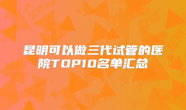 昆明可以做三代试管的医院TOP10名单汇总