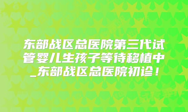 东部战区总医院第三代试管婴儿生孩子等待移植中_东部战区总医院初诊！