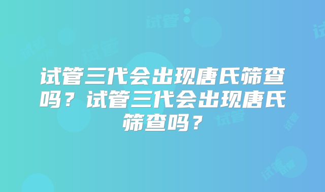 试管三代会出现唐氏筛查吗？试管三代会出现唐氏筛查吗？