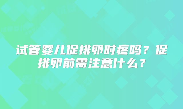 试管婴儿促排卵时疼吗?促排卵前需注意什么?