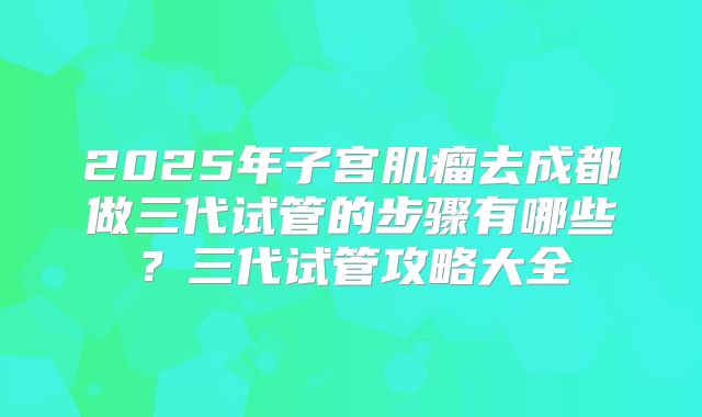 2025年子宫肌瘤去成都做三代试管的步骤有哪些?三代试管攻略大全