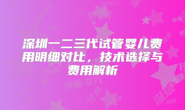 深圳一二三代试管婴儿费用明细对比，技术选择与费用解析