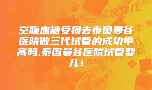 空腹血糖受损去泰国曼谷医院做三代试管的成功率高吗,泰国曼谷医院试管婴儿!