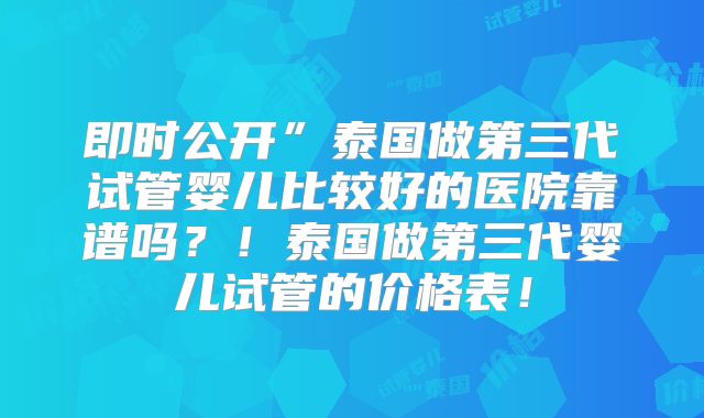 即时公开”泰国做第三代试管婴儿比较好的医院靠谱吗？！泰国做第三代婴儿试管的价格表！