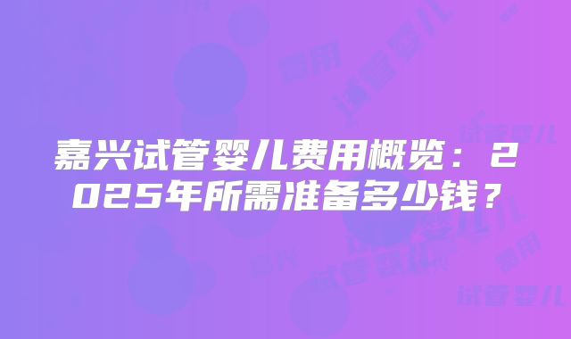 嘉兴试管婴儿费用概览：2025年所需准备多少钱？
