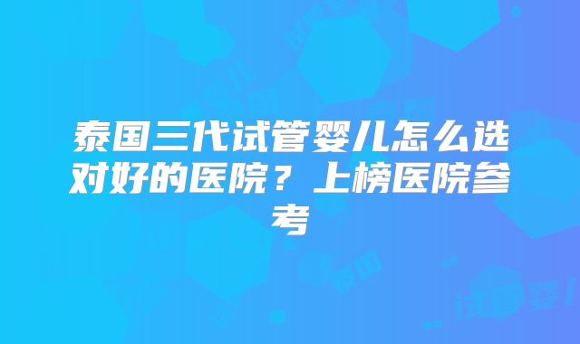 泰国三代试管婴儿怎么选对好的医院？上榜医院参考