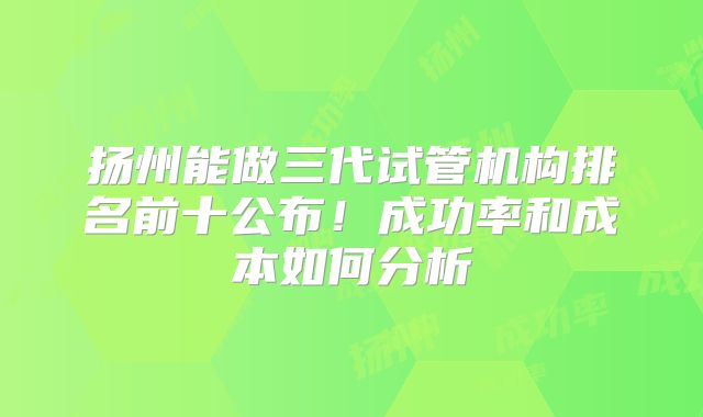 扬州能做三代试管机构排名前十公布！成功率和成本如何分析