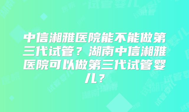 中信湘雅医院能不能做第三代试管？湖南中信湘雅医院可以做第三代试管婴儿？
