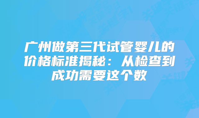 广州做第三代试管婴儿的价格标准揭秘:从检查到成功需要这个数