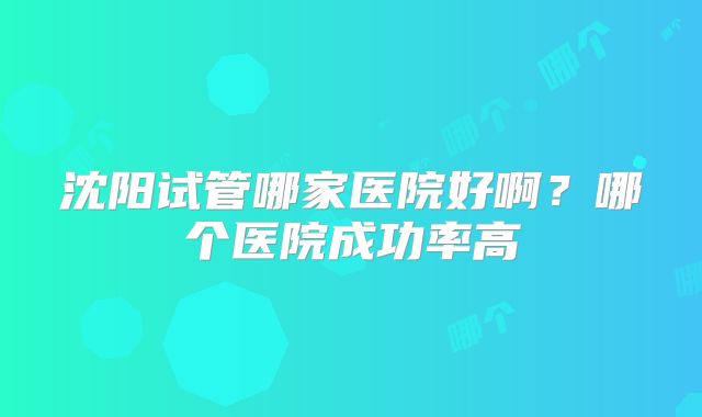 沈阳试管哪家医院好啊？哪个医院成功率高
