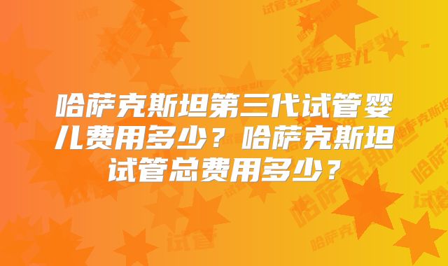 哈萨克斯坦第三代试管婴儿费用多少?哈萨克斯坦试管总费用多少?