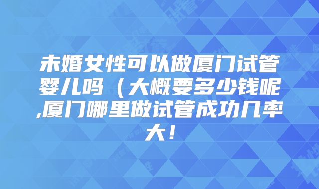 未婚女性可以做厦门试管婴儿吗（大概要多少钱呢,厦门哪里做试管成功几率大！