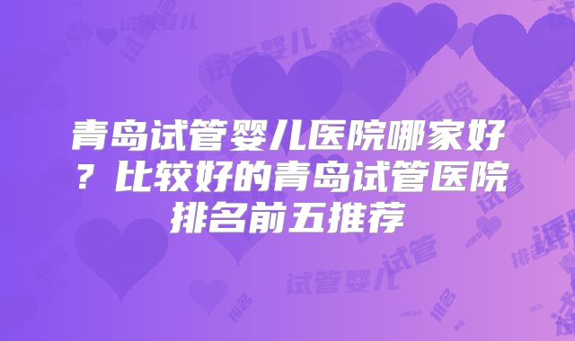 青岛试管婴儿医院哪家好？比较好的青岛试管医院排名前五推荐