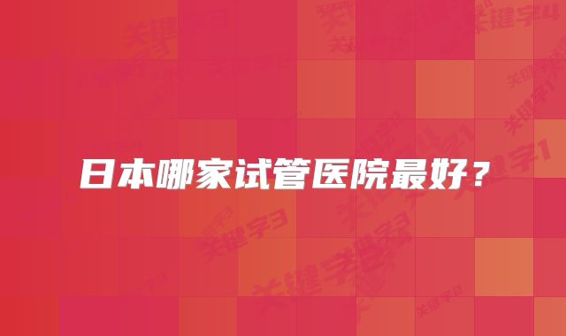 日本哪家试管医院最好？