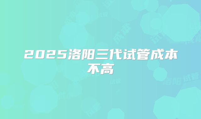 2025洛阳三代试管成本不高