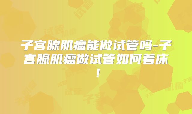 子宫腺肌瘤能做试管吗-子宫腺肌瘤做试管如何着床!