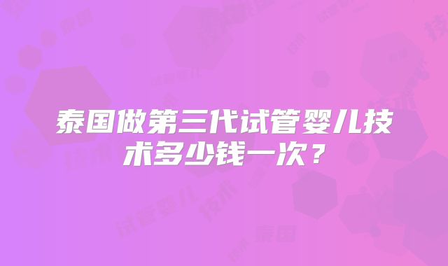 泰国做第三代试管婴儿技术多少钱一次？