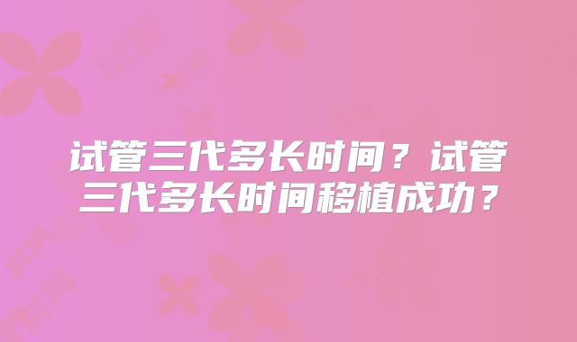 试管三代多长时间?试管三代多长时间移植成功?