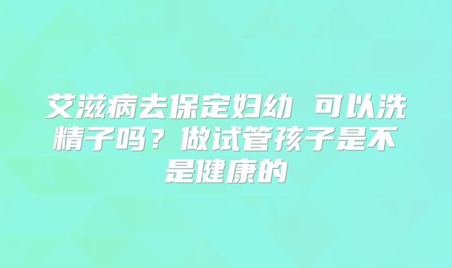 艾滋病去保定妇幼 可以洗精子吗?做试管孩子是不是健康的