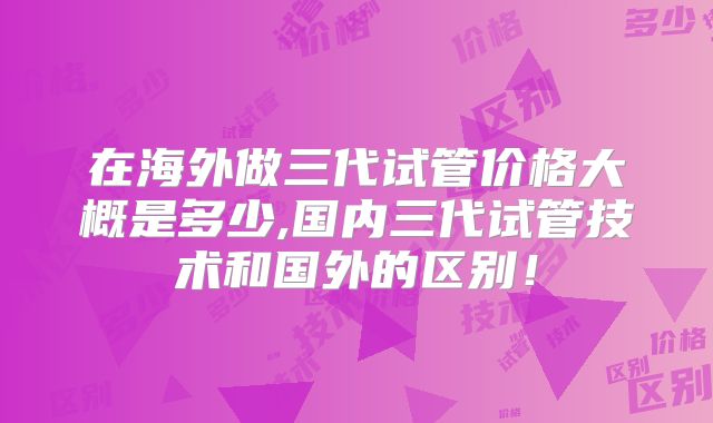 在海外做三代试管价格大概是多少,国内三代试管技术和国外的区别！