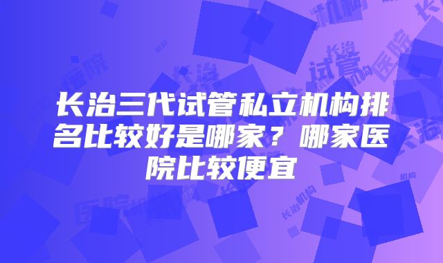 长治三代试管私立机构排名比较好是哪家？哪家医院比较便宜