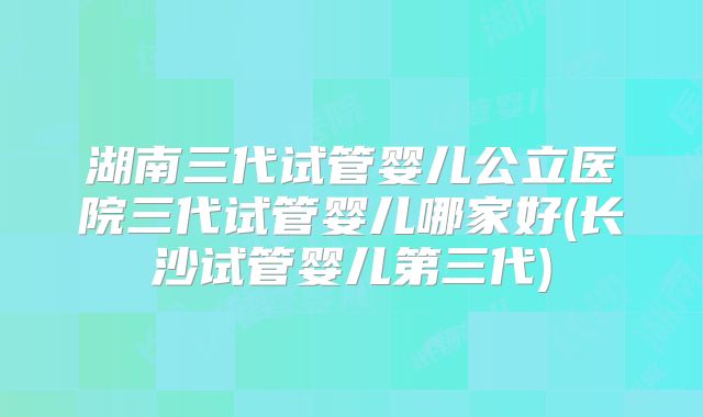 湖南三代试管婴儿公立医院三代试管婴儿哪家好(长沙试管婴儿第三代)