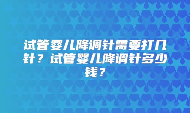 试管婴儿降调针需要打几针？试管婴儿降调针多少钱？